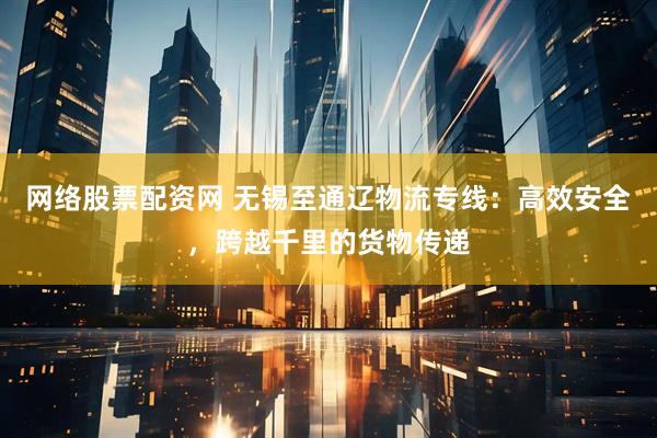 网络股票配资网 无锡至通辽物流专线：高效安全，跨越千里的货物传递