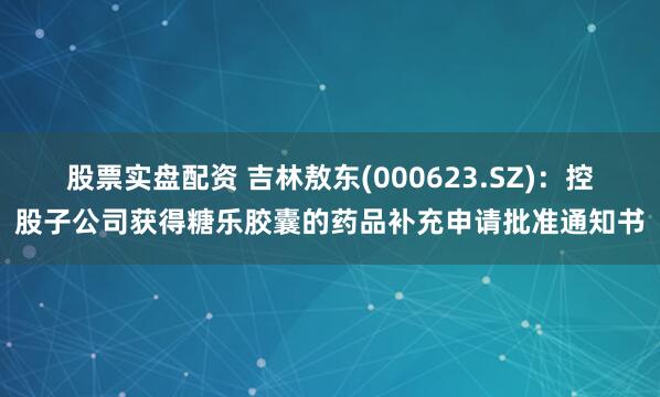 股票实盘配资 吉林敖东(000623.SZ)：控股子公司获得糖乐胶囊的药品补充申请批准通知书