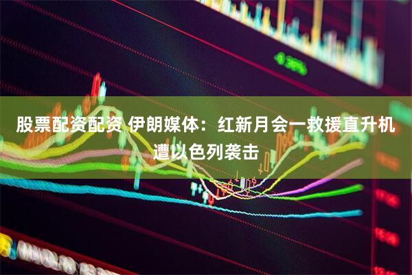 股票配资配资 伊朗媒体：红新月会一救援直升机遭以色列袭击