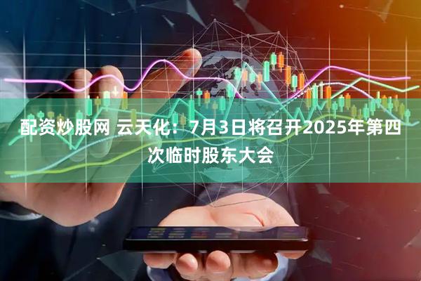 配资炒股网 云天化：7月3日将召开2025年第四次临时股东大会