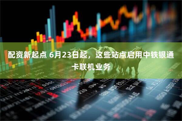 配资新起点 6月23日起，这些站点启用中铁银通卡联机业务