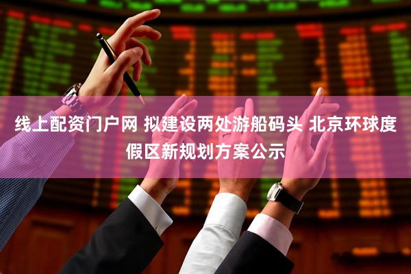 线上配资门户网 拟建设两处游船码头 北京环球度假区新规划方案公示