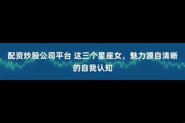 配资炒股公司平台 这三个星座女，魅力源自清晰的自我认知