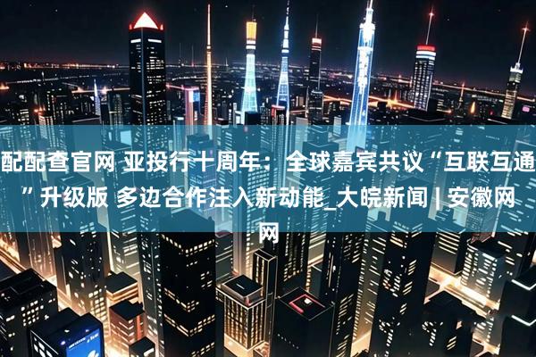 配配查官网 亚投行十周年：全球嘉宾共议“互联互通”升级版 多边合作注入新动能_大皖新闻 | 安徽网