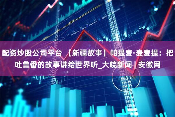 配资炒股公司平台 【新疆故事】帕提麦·麦麦提：把吐鲁番的故事讲给世界听_大皖新闻 | 安徽网