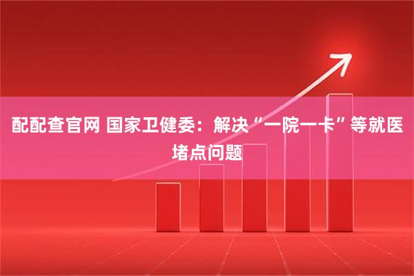 配配查官网 国家卫健委：解决“一院一卡”等就医堵点问题
