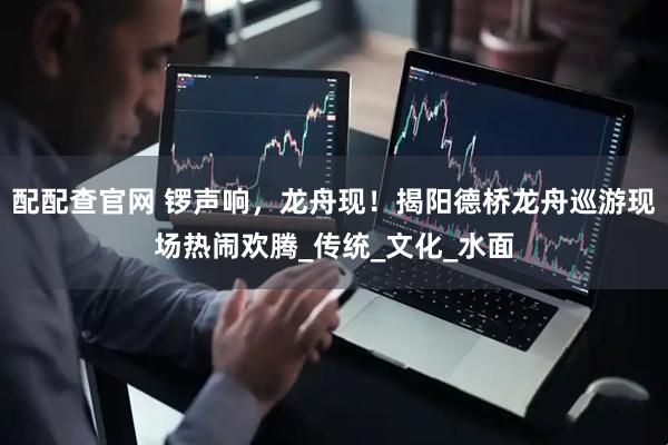 配配查官网 锣声响，龙舟现！揭阳德桥龙舟巡游现场热闹欢腾_传统_文化_水面