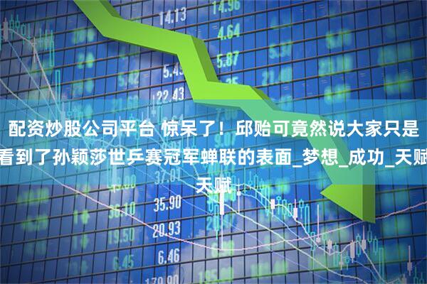 配资炒股公司平台 惊呆了！邱贻可竟然说大家只是看到了孙颖莎世乒赛冠军蝉联的表面_梦想_成功_天赋