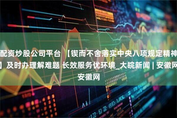 配资炒股公司平台 【锲而不舍落实中央八项规定精神】及时办理解难题 长效服务优环境_大皖新闻 | 安徽网