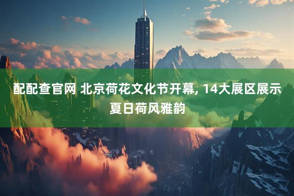 配配查官网 北京荷花文化节开幕, 14大展区展示夏日荷风雅韵