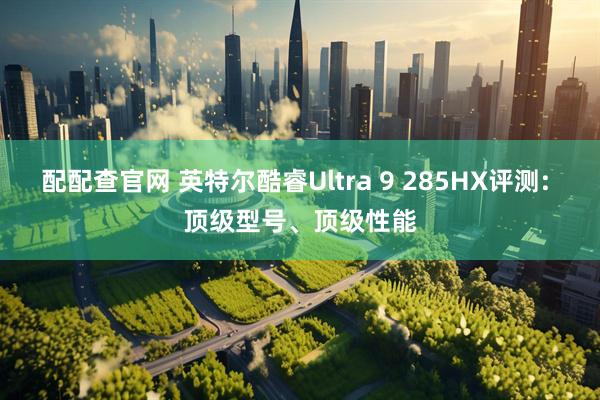 配配查官网 英特尔酷睿Ultra 9 285HX评测: 顶级型号、顶级性能