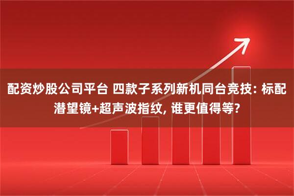 配资炒股公司平台 四款子系列新机同台竞技: 标配潜望镜+超声波指纹, 谁更值得等?