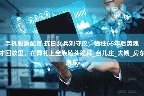 手机股票配资 抗日女兵刘守玟，牺牲66年后英魂才回故里，在葬礼上全族磕头跪拜_台儿庄_大嫂_房东