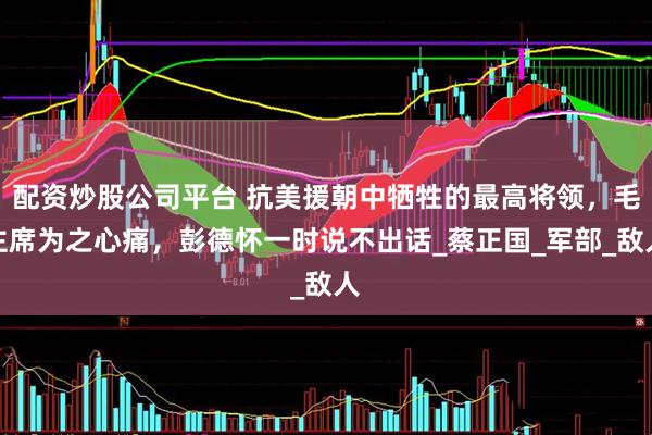 配资炒股公司平台 抗美援朝中牺牲的最高将领，毛主席为之心痛，彭德怀一时说不出话_蔡正国_军部_敌人