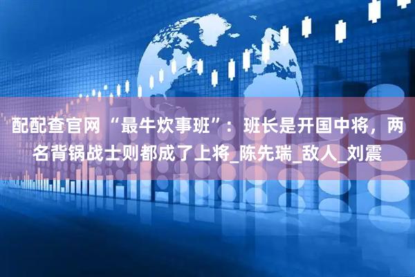 配配查官网 “最牛炊事班”：班长是开国中将，两名背锅战士则都成了上将_陈先瑞_敌人_刘震