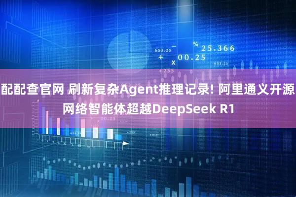 配配查官网 刷新复杂Agent推理记录! 阿里通义开源网络智能体超越DeepSeek R1