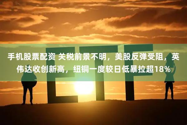 手机股票配资 关税前景不明，美股反弹受阻，英伟达收创新高，纽铜一度较日低暴拉超18%
