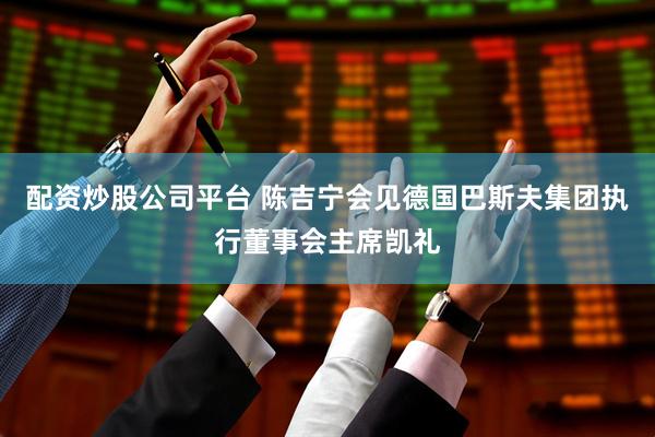 配资炒股公司平台 陈吉宁会见德国巴斯夫集团执行董事会主席凯礼