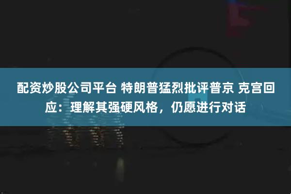 配资炒股公司平台 特朗普猛烈批评普京 克宫回应：理解其强硬风格，仍愿进行对话