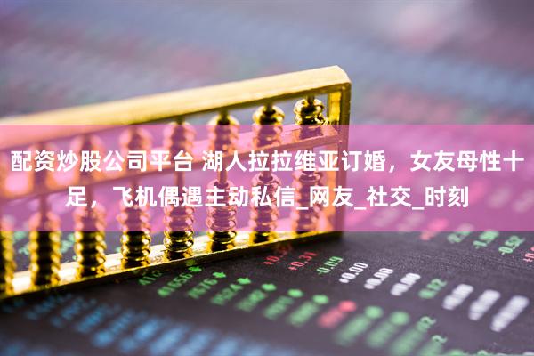 配资炒股公司平台 湖人拉拉维亚订婚，女友母性十足，飞机偶遇主动私信_网友_社交_时刻