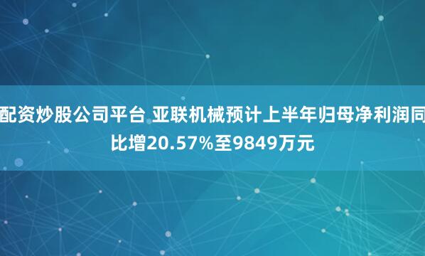 配资炒股公司平台 亚联机械预计上半年归母净利润同比增20.57%至9849万元