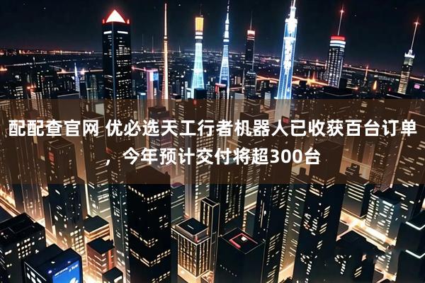 配配查官网 优必选天工行者机器人已收获百台订单，今年预计交付将超300台