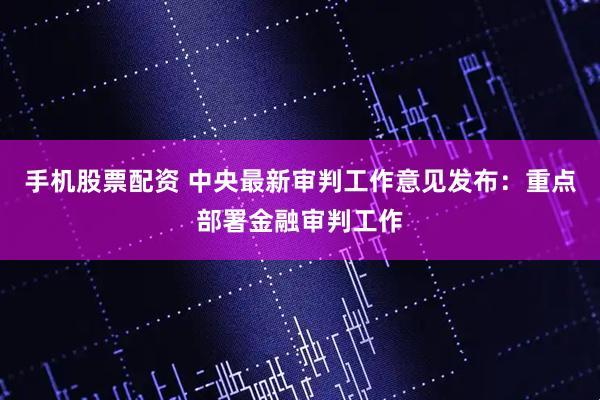 手机股票配资 中央最新审判工作意见发布：重点部署金融审判工作