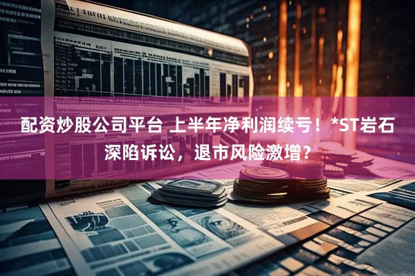 配资炒股公司平台 上半年净利润续亏！*ST岩石深陷诉讼，退市风险激增？