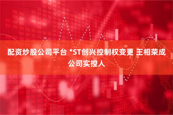 配资炒股公司平台 *ST创兴控制权变更 王相荣成公司实控人