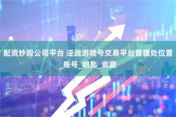 配资炒股公司平台 逆战游戏号交易平台管理处位置_账号_钥匙_资源