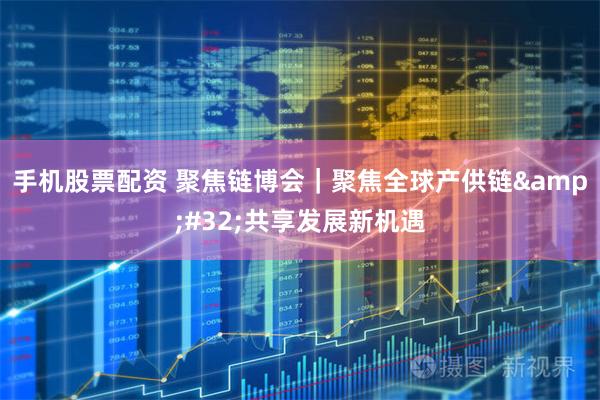 手机股票配资 聚焦链博会｜聚焦全球产供链&#32;共享发展新机遇