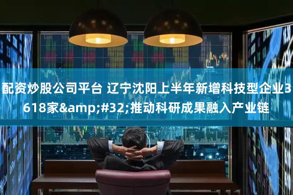配资炒股公司平台 辽宁沈阳上半年新增科技型企业3618家&#32;推动科研成果融入产业链