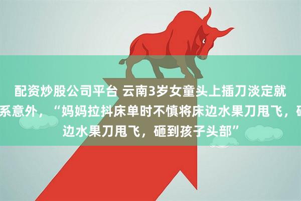 配资炒股公司平台 云南3岁女童头上插刀淡定就医，警方认定系意外，“妈妈拉抖床单时不慎将床边水果刀甩飞，砸到孩子头部”