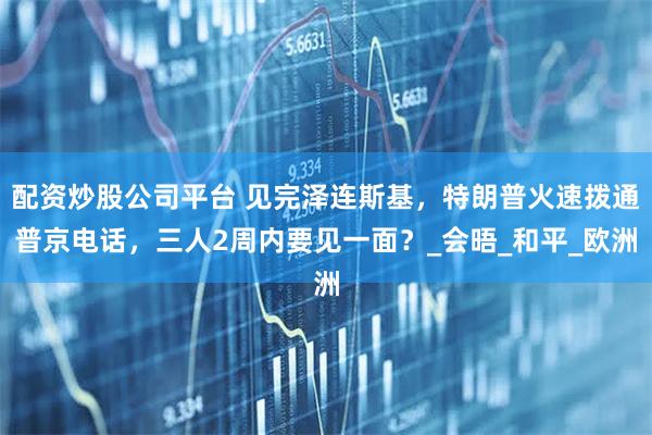 配资炒股公司平台 见完泽连斯基，特朗普火速拨通普京电话，三人2周内要见一面？_会晤_和平_欧洲