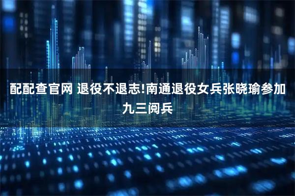 配配查官网 退役不退志!南通退役女兵张晓瑜参加九三阅兵