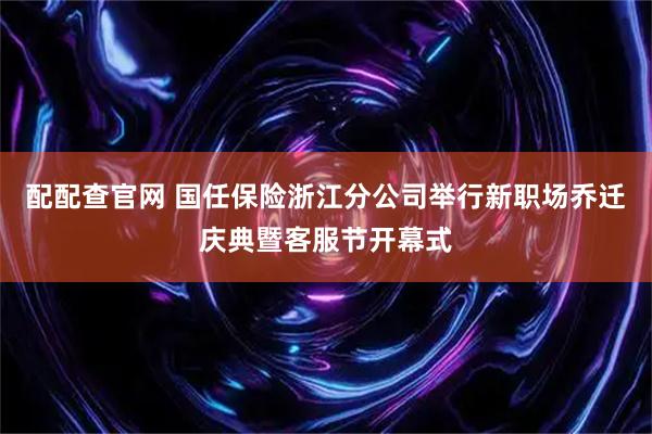 配配查官网 国任保险浙江分公司举行新职场乔迁庆典暨客服节开幕式