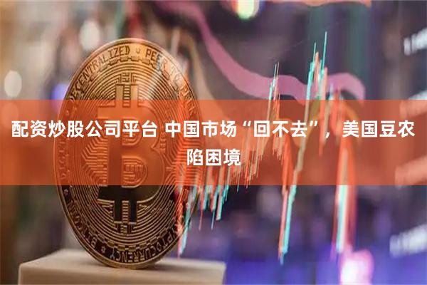 配资炒股公司平台 中国市场“回不去”，美国豆农陷困境