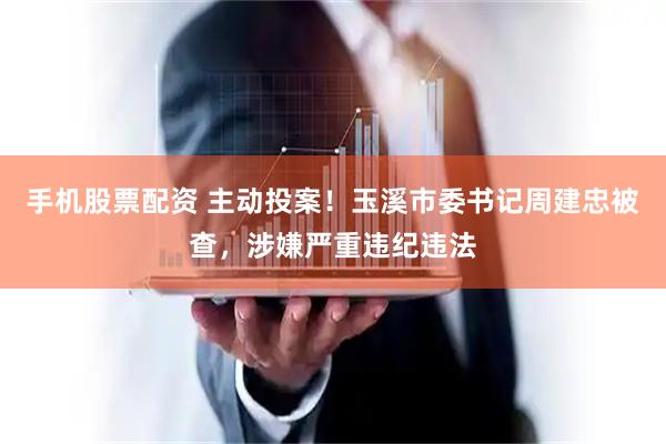手机股票配资 主动投案！玉溪市委书记周建忠被查，涉嫌严重违纪违法