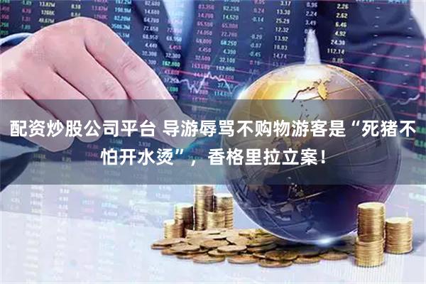 配资炒股公司平台 导游辱骂不购物游客是“死猪不怕开水烫”，香格里拉立案！